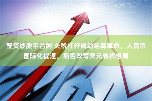 配资炒股平台网 关税杠杆撬动结算革命，人民币国际化提速，能否改写美元霸权格局