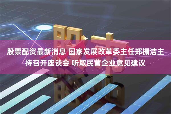 股票配资最新消息 国家发展改革委主任郑栅洁主持召开座谈会 听取民营企业意见建议