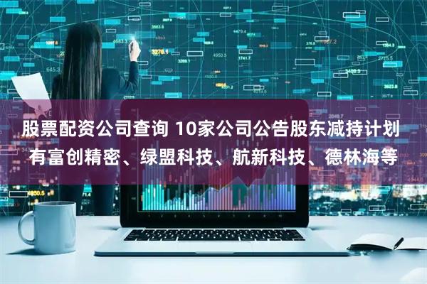 股票配资公司查询 10家公司公告股东减持计划 有富创精密、绿盟科技、航新科技、德林海等