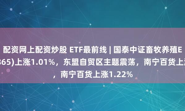 配资网上配资炒股 ETF最前线 | 国泰中证畜牧养殖ETF(159865)上涨1.01%，东盟自贸区主题震荡，南宁百货上涨1.22%