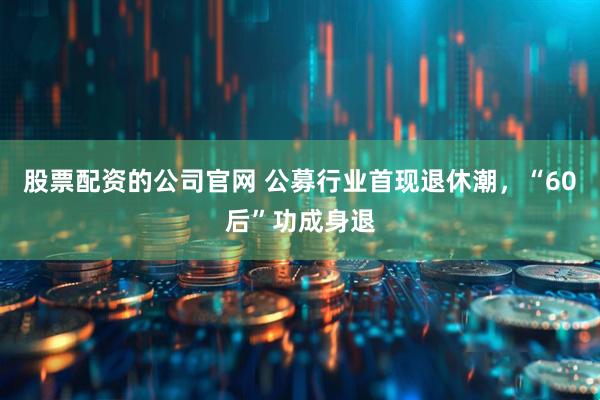 股票配资的公司官网 公募行业首现退休潮，“60后”功成身退