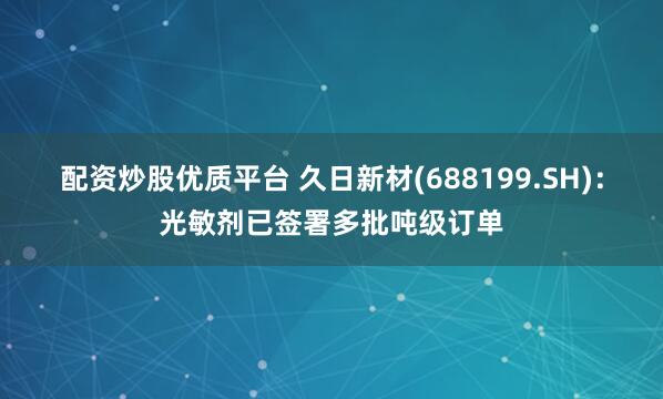 配资炒股优质平台 久日新材(688199.SH)：光敏剂已签署多批吨级订单