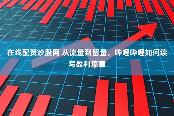 在线配资炒股网 从流量到留量，哔哩哔哩如何续写盈利篇章