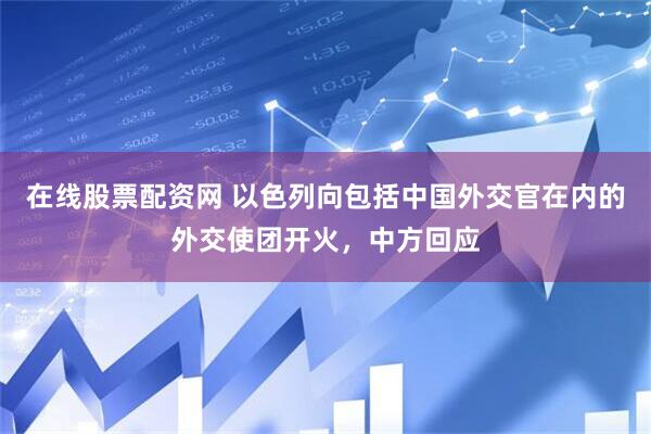 在线股票配资网 以色列向包括中国外交官在内的外交使团开火，中方回应