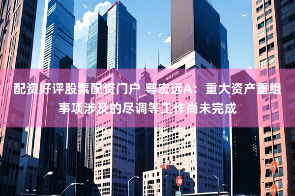 配资好评股票配资门户 粤宏远A：重大资产重组事项涉及的尽调等工作尚未完成