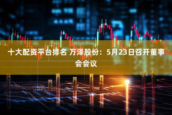 十大配资平台排名 万泽股份：5月23日召开董事会会议