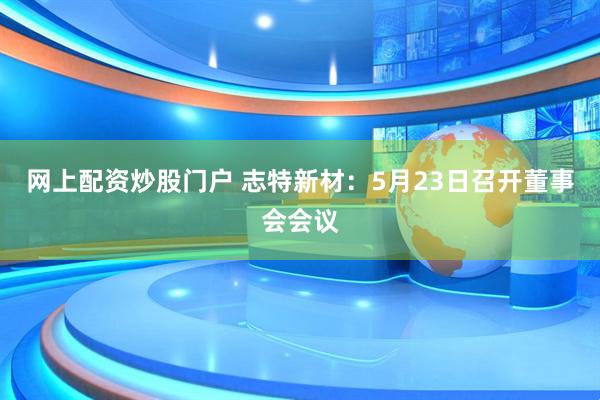 网上配资炒股门户 志特新材：5月23日召开董事会会议
