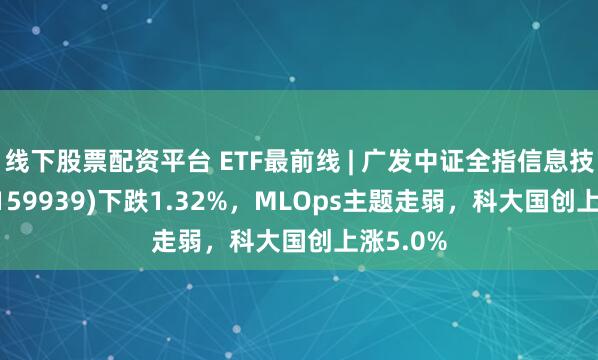 线下股票配资平台 ETF最前线 | 广发中证全指信息技术ETF(159939)下跌1.32%，MLOps主题走弱，科大国创上涨5.0%