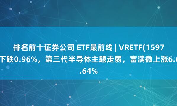 排名前十证券公司 ETF最前线 | VRETF(159786)下跌0.96%，第三代半导体主题走弱，富满微上涨6.64%