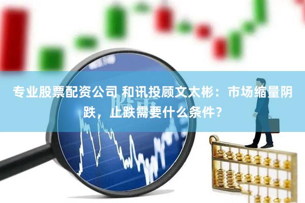专业股票配资公司 和讯投顾文太彬：市场缩量阴跌，止跌需要什么条件？