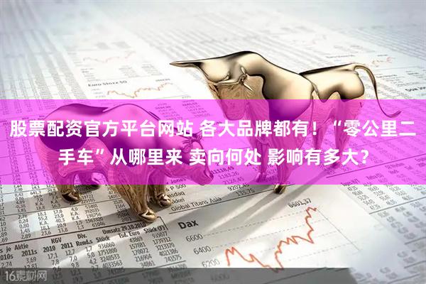 股票配资官方平台网站 各大品牌都有！“零公里二手车”从哪里来 卖向何处 影响有多大？