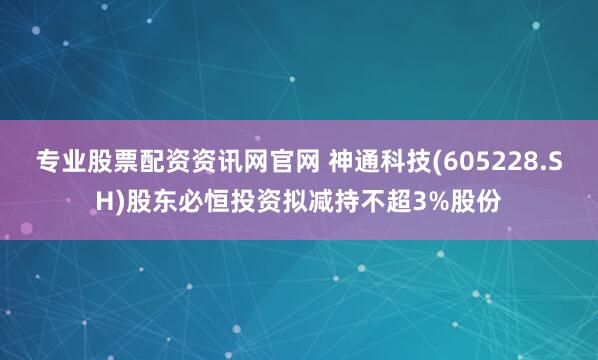 专业股票配资资讯网官网 神通科技(605228.SH)股东必恒投资拟减持不超3%股份