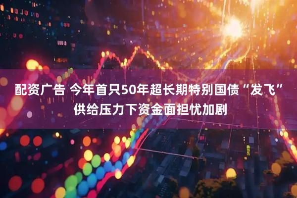 配资广告 今年首只50年超长期特别国债“发飞” 供给压力下资金面担忧加剧