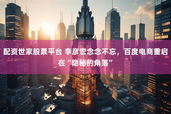 配资世家股票平台 李彦宏念念不忘，百度电商重启在“隐秘的角落”