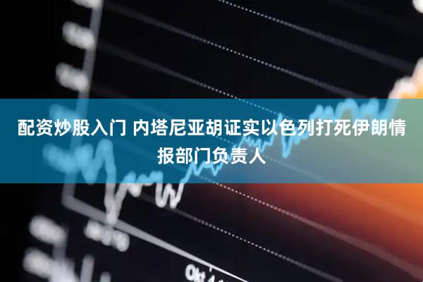 配资炒股入门 内塔尼亚胡证实以色列打死伊朗情报部门负责人