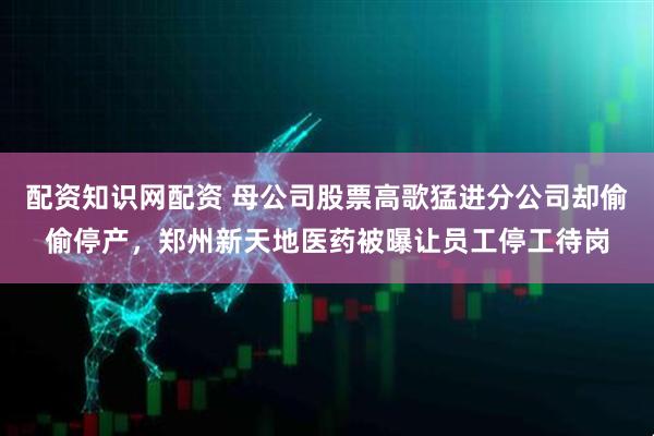 配资知识网配资 母公司股票高歌猛进分公司却偷偷停产，郑州新天地医药被曝让员工停工待岗