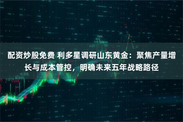 配资炒股免费 利多星调研山东黄金：聚焦产量增长与成本管控，明确未来五年战略路径