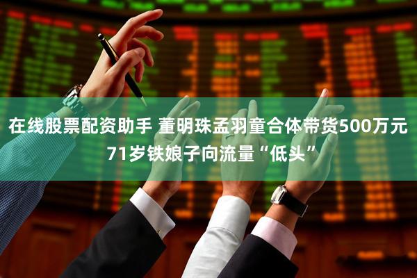 在线股票配资助手 董明珠孟羽童合体带货500万元 71岁铁娘子向流量“低头”