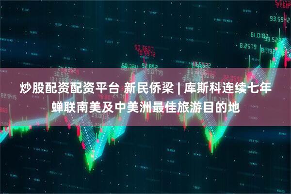 炒股配资配资平台 新民侨梁 | 库斯科连续七年蝉联南美及中美洲最佳旅游目的地