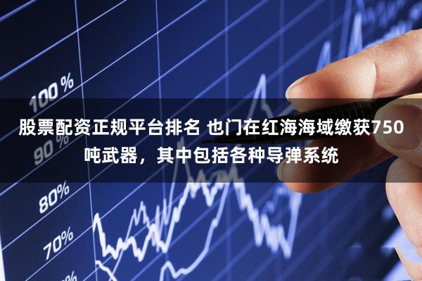 股票配资正规平台排名 也门在红海海域缴获750吨武器，其中包括各种导弹系统