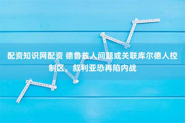 配资知识网配资 德鲁兹人问题或关联库尔德人控制区，叙利亚恐再陷内战