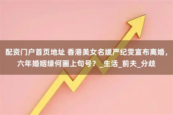 配资门户首页地址 香港美女名媛严纪雯宣布离婚，六年婚姻缘何画上句号？_生活_前夫_分歧