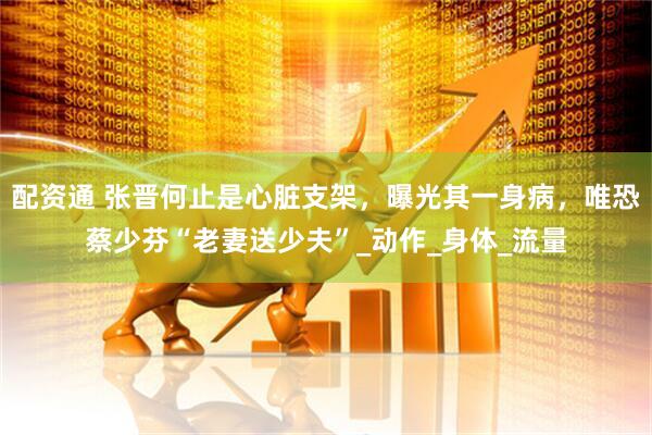 配资通 张晋何止是心脏支架，曝光其一身病，唯恐蔡少芬“老妻送少夫”_动作_身体_流量