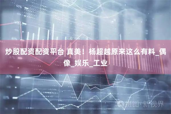 炒股配资配资平台 真美！杨超越原来这么有料_偶像_娱乐_工业