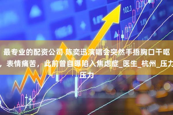 最专业的配资公司 陈奕迅演唱会突然手捂胸口干呕，表情痛苦，此前曾自曝陷入焦虑症_医生_杭州_压力