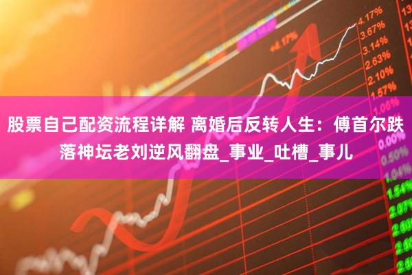 股票自己配资流程详解 离婚后反转人生：傅首尔跌落神坛老刘逆风翻盘_事业_吐槽_事儿