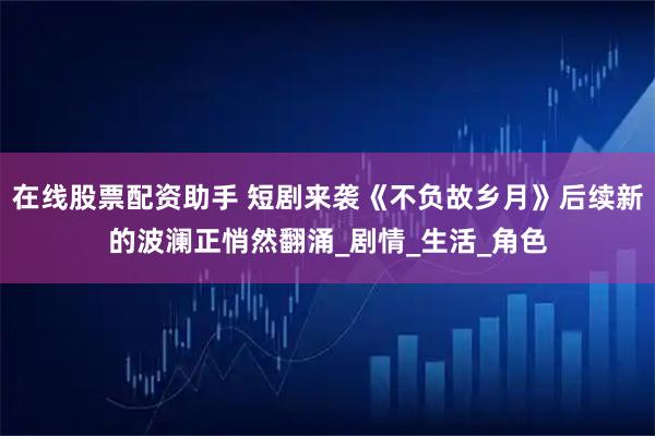 在线股票配资助手 短剧来袭《不负故乡月》后续新的波澜正悄然翻涌_剧情_生活_角色