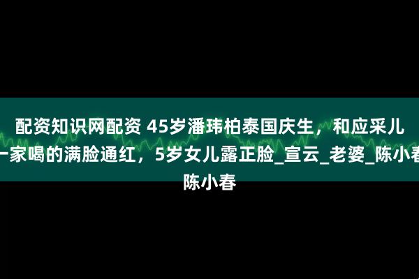 配资知识网配资 45岁潘玮柏泰国庆生，和应采儿一家喝的满脸通红，5岁女儿露正脸_宣云_老婆_陈小春