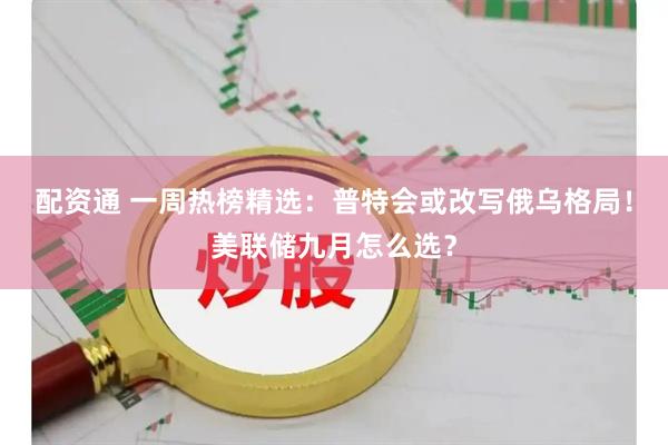 配资通 一周热榜精选：普特会或改写俄乌格局！美联储九月怎么选？