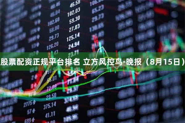 股票配资正规平台排名 立方风控鸟·晚报（8月15日）