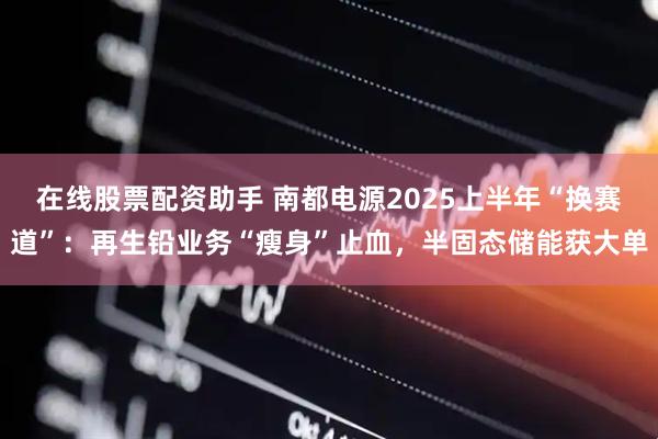 在线股票配资助手 南都电源2025上半年“换赛道”：再生铅业务“瘦身”止血，半固态储能获大单