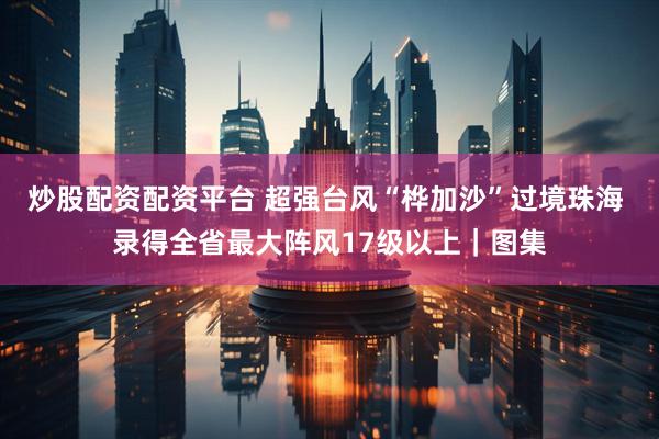 炒股配资配资平台 超强台风“桦加沙”过境珠海 录得全省最大阵风17级以上｜图集