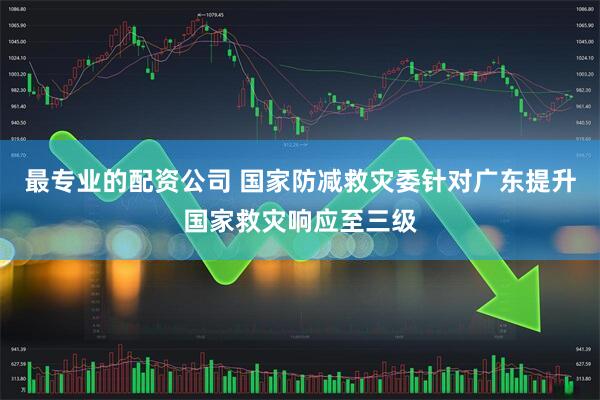 最专业的配资公司 国家防减救灾委针对广东提升国家救灾响应至三级