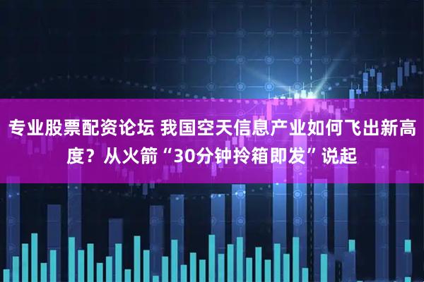 专业股票配资论坛 我国空天信息产业如何飞出新高度？从火箭“30分钟拎箱即发”说起